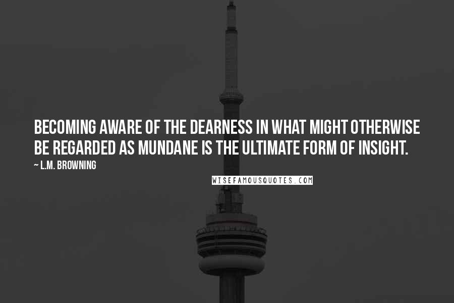 L.M. Browning Quotes: Becoming aware of the dearness in what might otherwise be regarded as mundane is the ultimate form of insight.