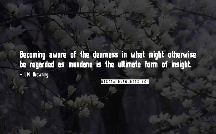 L.M. Browning Quotes: Becoming aware of the dearness in what might otherwise be regarded as mundane is the ultimate form of insight.