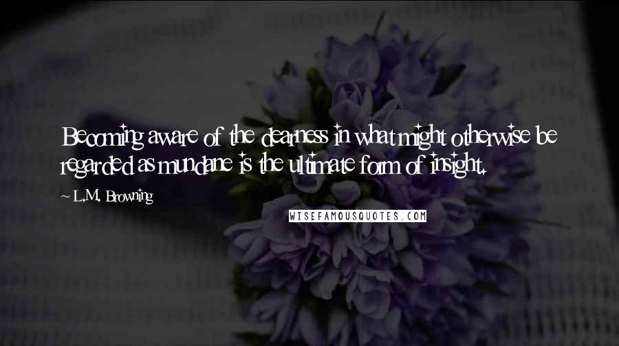 L.M. Browning Quotes: Becoming aware of the dearness in what might otherwise be regarded as mundane is the ultimate form of insight.