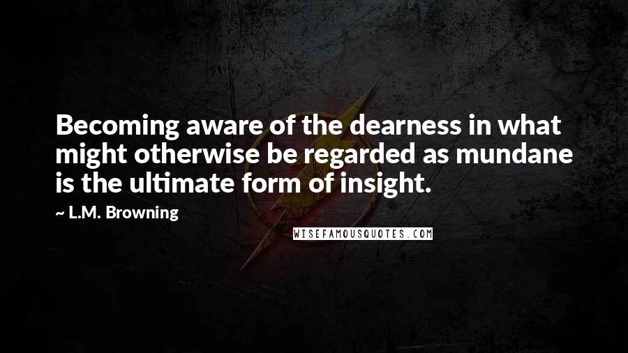 L.M. Browning Quotes: Becoming aware of the dearness in what might otherwise be regarded as mundane is the ultimate form of insight.