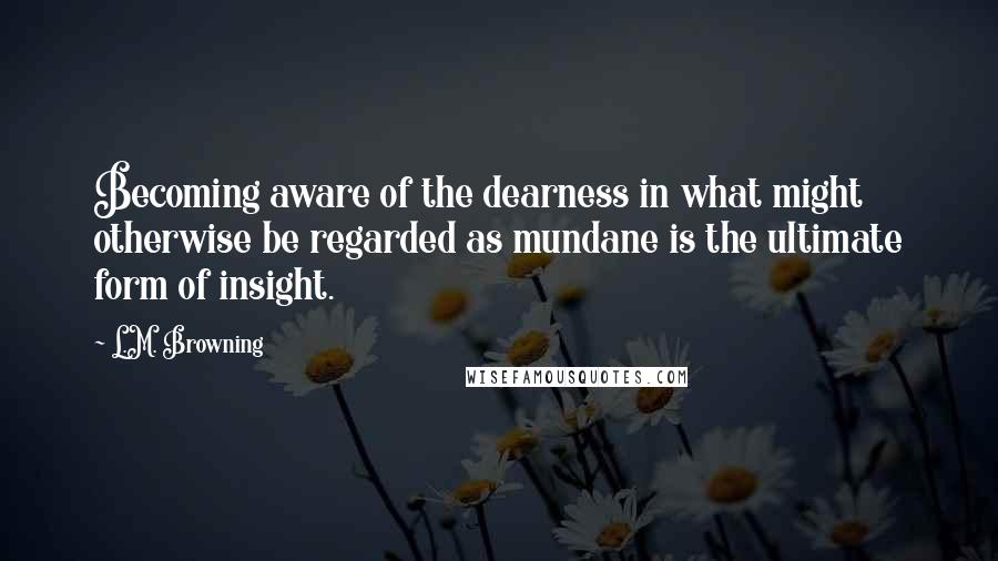 L.M. Browning Quotes: Becoming aware of the dearness in what might otherwise be regarded as mundane is the ultimate form of insight.