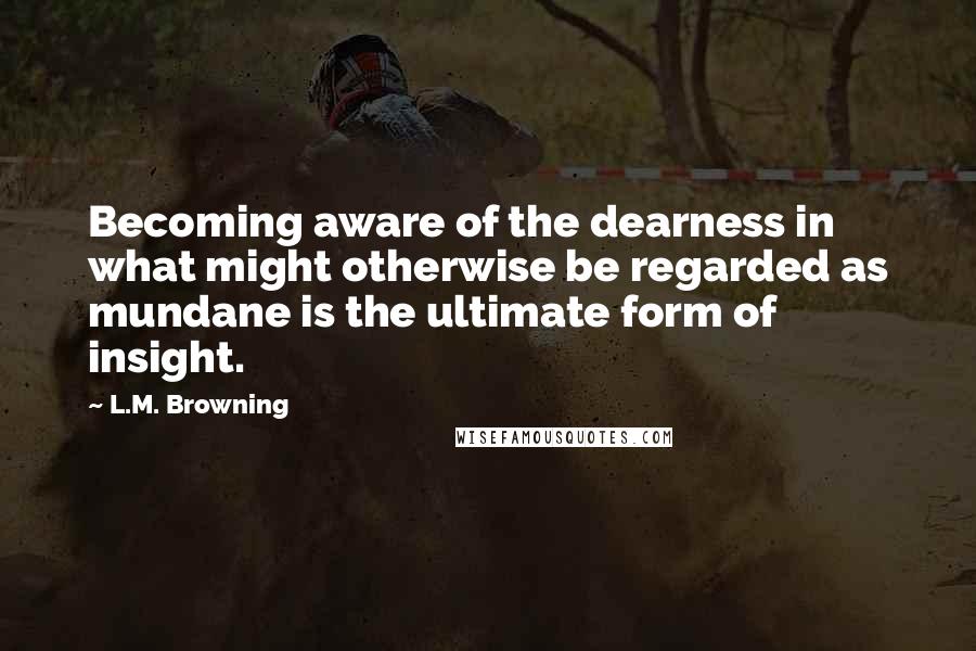L.M. Browning Quotes: Becoming aware of the dearness in what might otherwise be regarded as mundane is the ultimate form of insight.