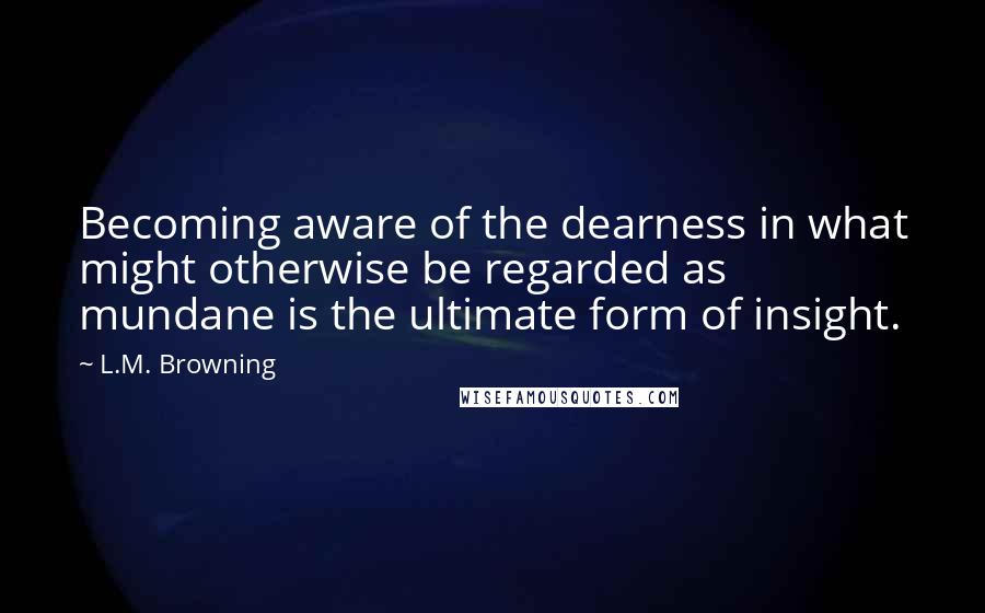 L.M. Browning Quotes: Becoming aware of the dearness in what might otherwise be regarded as mundane is the ultimate form of insight.