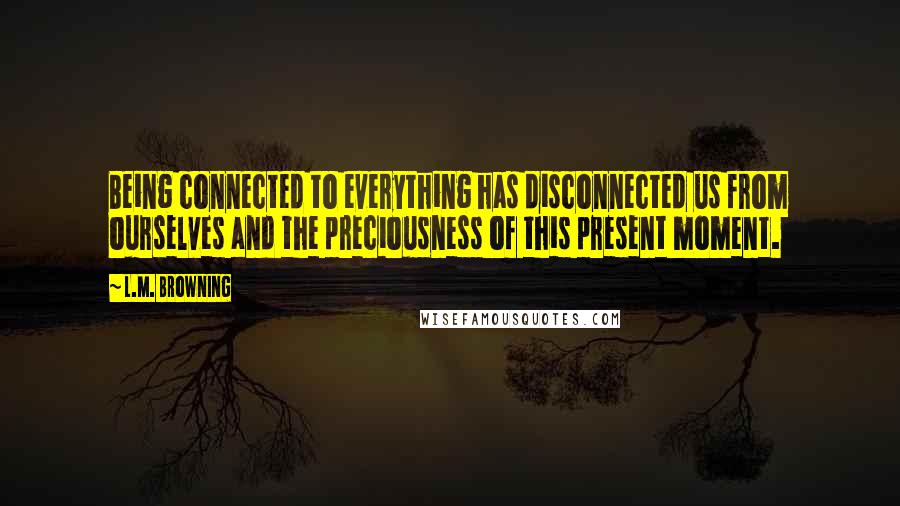 L.M. Browning Quotes: Being connected to everything has disconnected us from ourselves and the preciousness of this present moment.