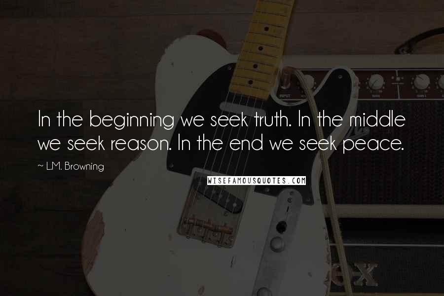 L.M. Browning Quotes: In the beginning we seek truth. In the middle we seek reason. In the end we seek peace.