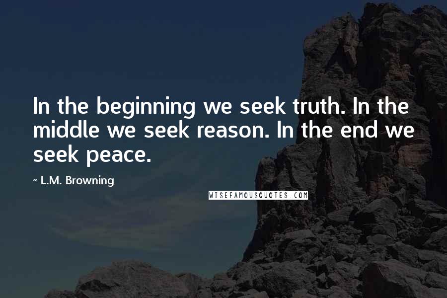 L.M. Browning Quotes: In the beginning we seek truth. In the middle we seek reason. In the end we seek peace.