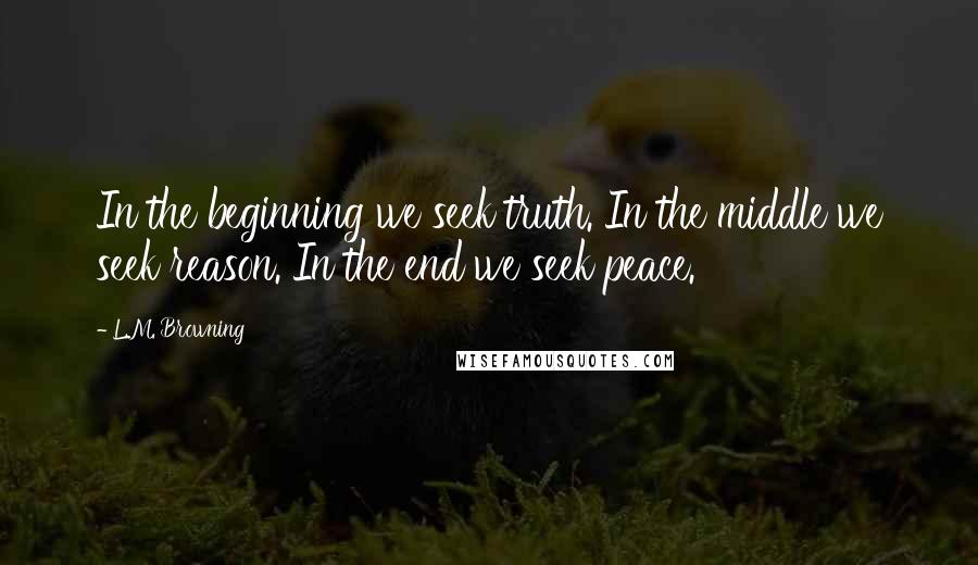 L.M. Browning Quotes: In the beginning we seek truth. In the middle we seek reason. In the end we seek peace.