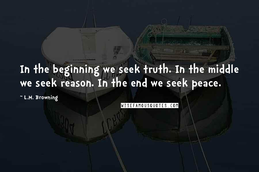 L.M. Browning Quotes: In the beginning we seek truth. In the middle we seek reason. In the end we seek peace.