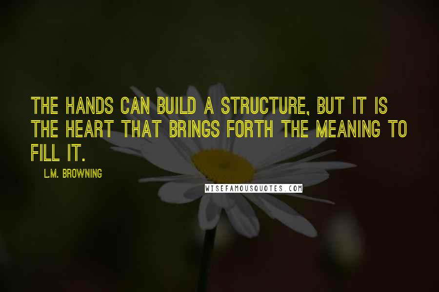 L.M. Browning Quotes: The hands can build a structure, but it is the heart that brings forth the meaning to fill it.