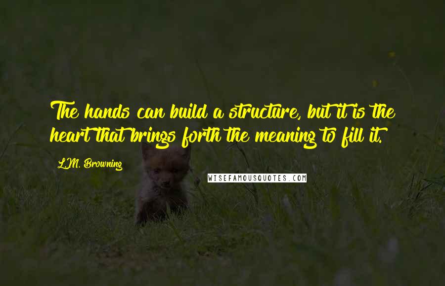 L.M. Browning Quotes: The hands can build a structure, but it is the heart that brings forth the meaning to fill it.