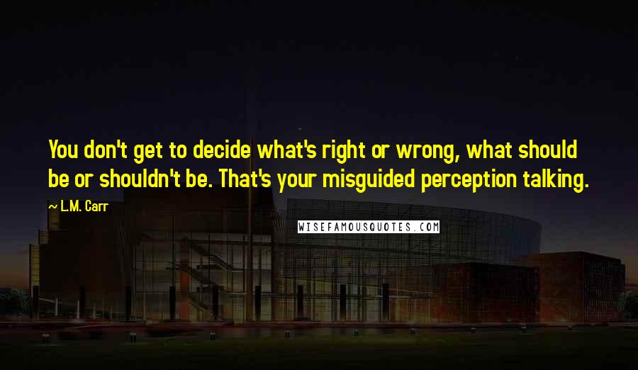L.M. Carr Quotes: You don't get to decide what's right or wrong, what should be or shouldn't be. That's your misguided perception talking.