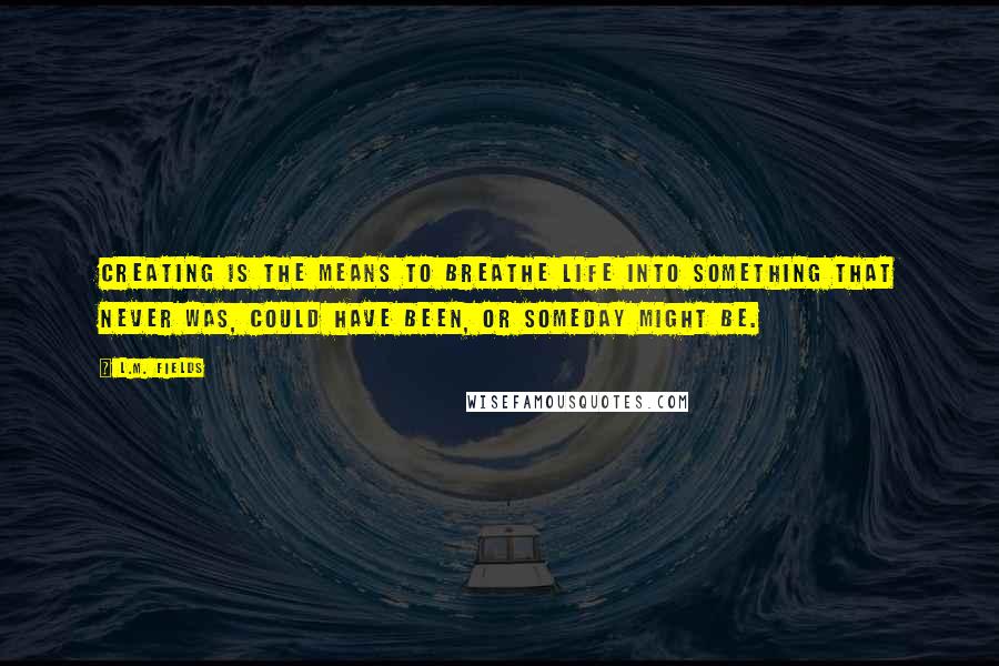 L.M. Fields Quotes: Creating is the means to breathe life into something that never was, could have been, or someday might be.