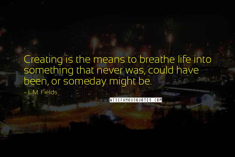 L.M. Fields Quotes: Creating is the means to breathe life into something that never was, could have been, or someday might be.