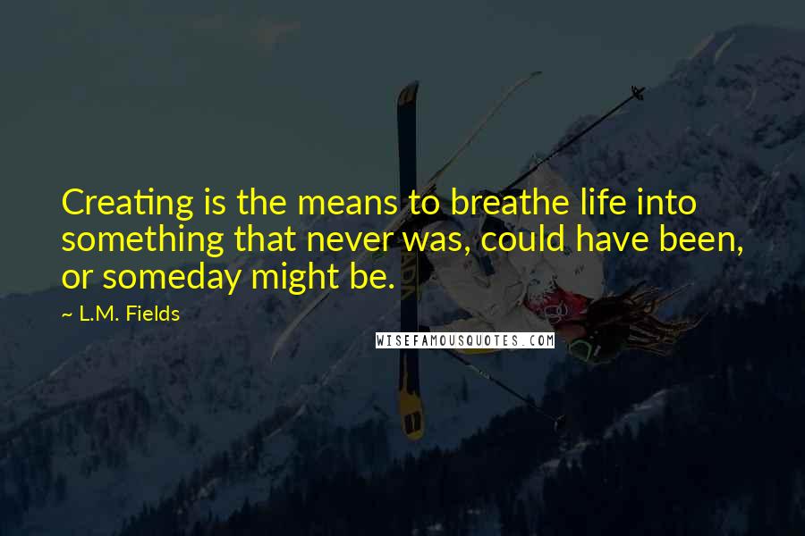 L.M. Fields Quotes: Creating is the means to breathe life into something that never was, could have been, or someday might be.