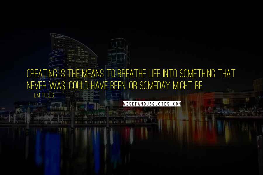 L.M. Fields Quotes: Creating is the means to breathe life into something that never was, could have been, or someday might be.