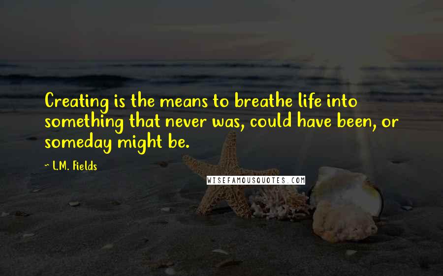 L.M. Fields Quotes: Creating is the means to breathe life into something that never was, could have been, or someday might be.