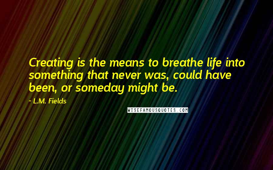 L.M. Fields Quotes: Creating is the means to breathe life into something that never was, could have been, or someday might be.