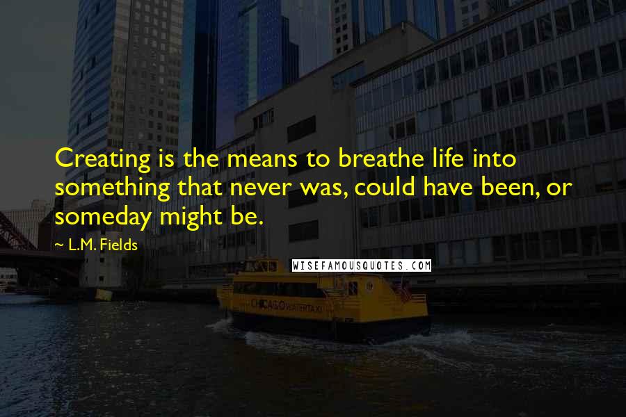 L.M. Fields Quotes: Creating is the means to breathe life into something that never was, could have been, or someday might be.