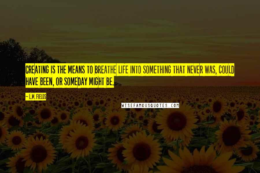 L.M. Fields Quotes: Creating is the means to breathe life into something that never was, could have been, or someday might be.