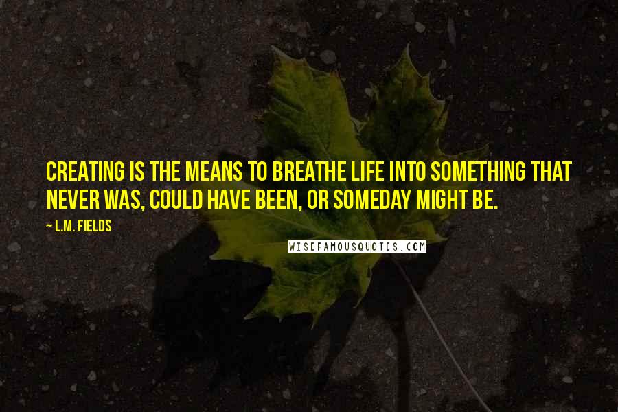 L.M. Fields Quotes: Creating is the means to breathe life into something that never was, could have been, or someday might be.