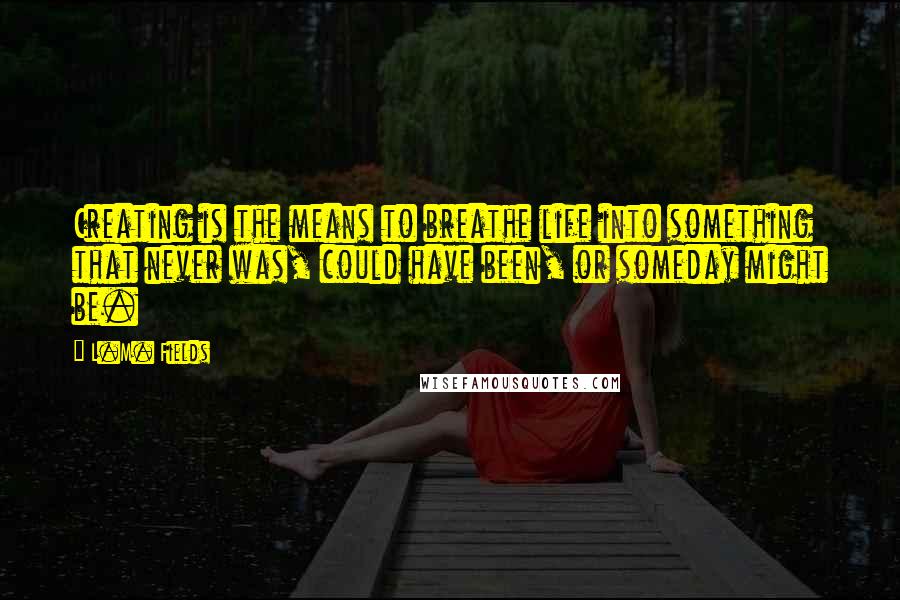 L.M. Fields Quotes: Creating is the means to breathe life into something that never was, could have been, or someday might be.