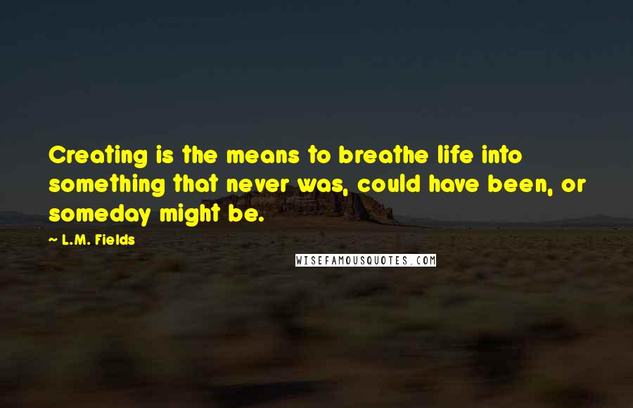 L.M. Fields Quotes: Creating is the means to breathe life into something that never was, could have been, or someday might be.