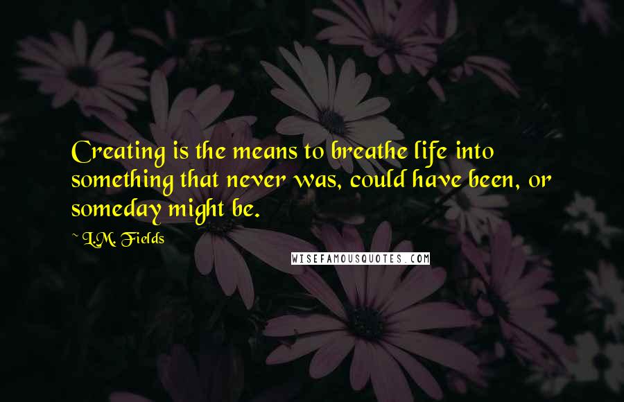 L.M. Fields Quotes: Creating is the means to breathe life into something that never was, could have been, or someday might be.