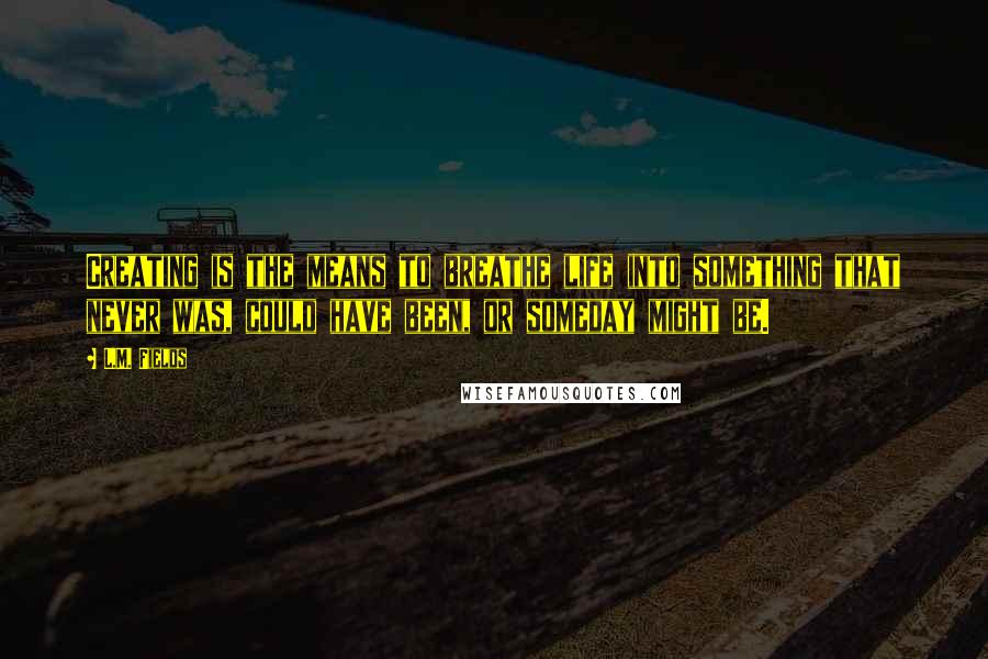 L.M. Fields Quotes: Creating is the means to breathe life into something that never was, could have been, or someday might be.