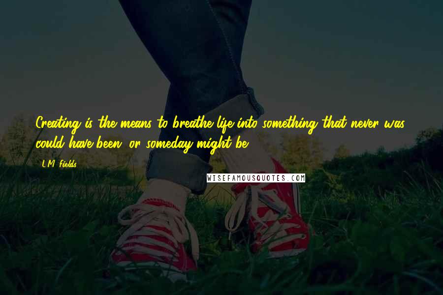 L.M. Fields Quotes: Creating is the means to breathe life into something that never was, could have been, or someday might be.