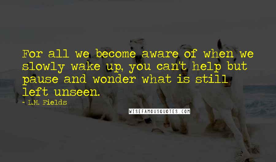 L.M. Fields Quotes: For all we become aware of when we slowly wake up, you can't help but pause and wonder what is still left unseen.