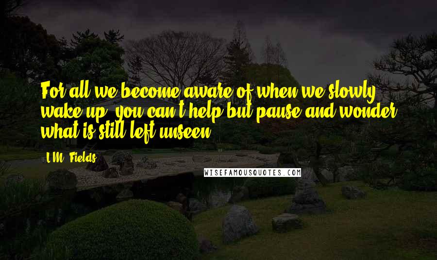 L.M. Fields Quotes: For all we become aware of when we slowly wake up, you can't help but pause and wonder what is still left unseen.