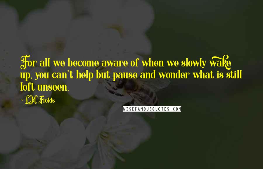 L.M. Fields Quotes: For all we become aware of when we slowly wake up, you can't help but pause and wonder what is still left unseen.