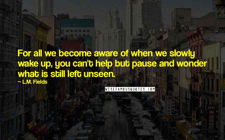 L.M. Fields Quotes: For all we become aware of when we slowly wake up, you can't help but pause and wonder what is still left unseen.