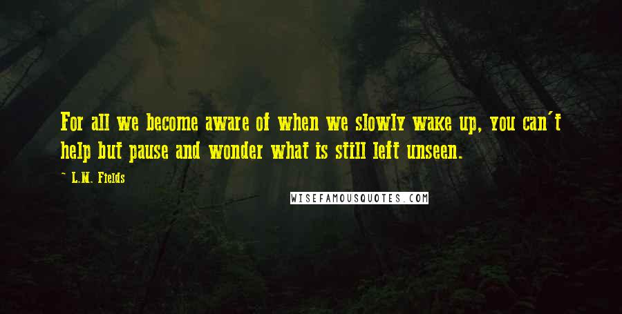 L.M. Fields Quotes: For all we become aware of when we slowly wake up, you can't help but pause and wonder what is still left unseen.