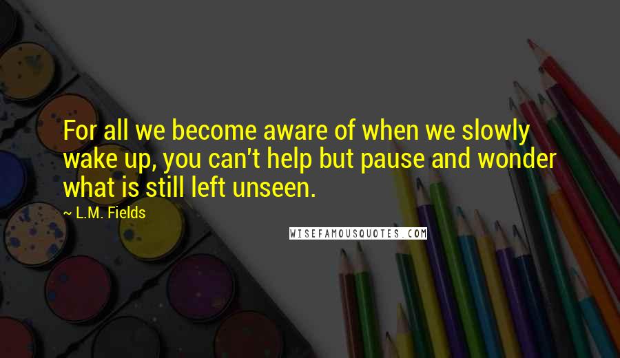 L.M. Fields Quotes: For all we become aware of when we slowly wake up, you can't help but pause and wonder what is still left unseen.