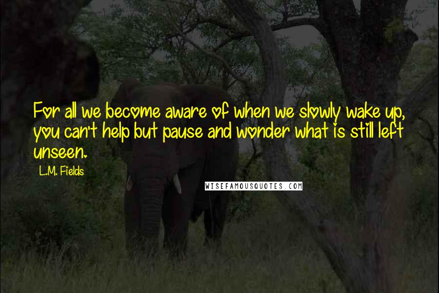 L.M. Fields Quotes: For all we become aware of when we slowly wake up, you can't help but pause and wonder what is still left unseen.