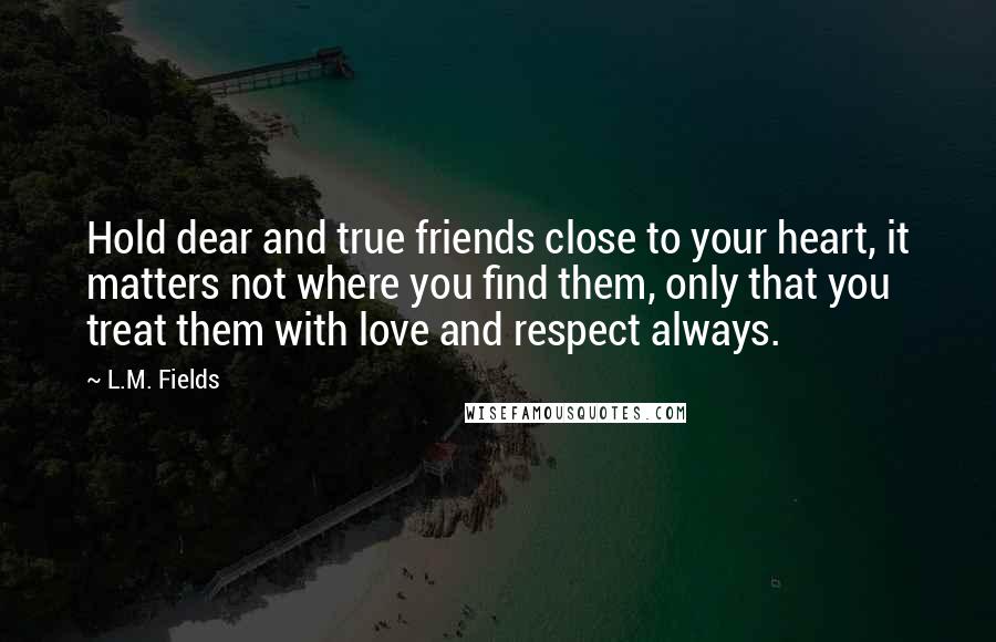 L.M. Fields Quotes: Hold dear and true friends close to your heart, it matters not where you find them, only that you treat them with love and respect always.
