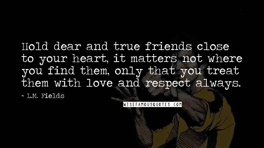 L.M. Fields Quotes: Hold dear and true friends close to your heart, it matters not where you find them, only that you treat them with love and respect always.