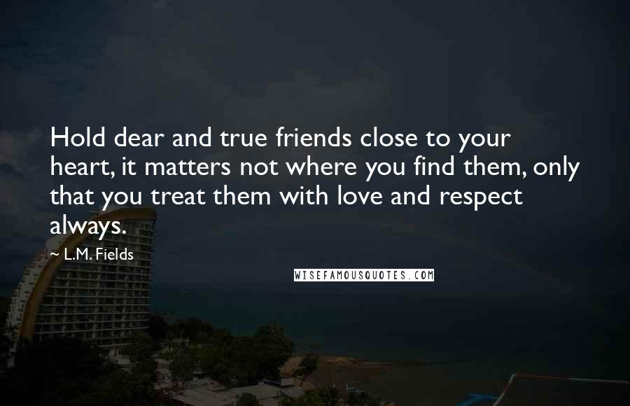 L.M. Fields Quotes: Hold dear and true friends close to your heart, it matters not where you find them, only that you treat them with love and respect always.