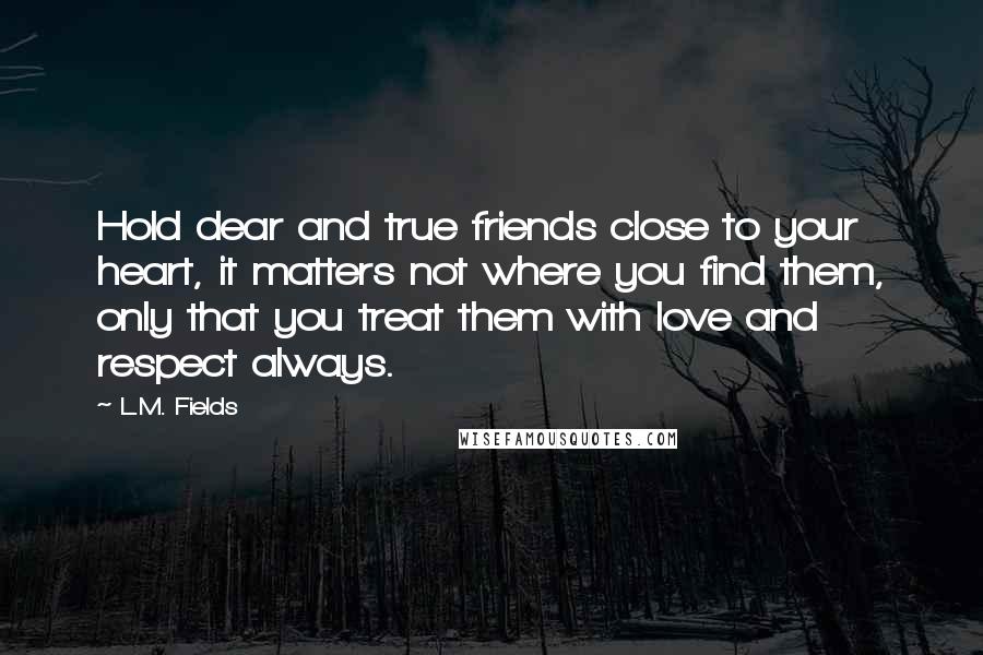 L.M. Fields Quotes: Hold dear and true friends close to your heart, it matters not where you find them, only that you treat them with love and respect always.