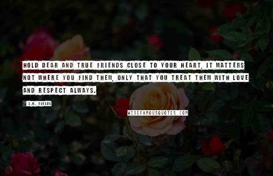 L.M. Fields Quotes: Hold dear and true friends close to your heart, it matters not where you find them, only that you treat them with love and respect always.