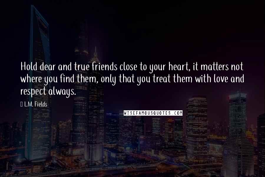 L.M. Fields Quotes: Hold dear and true friends close to your heart, it matters not where you find them, only that you treat them with love and respect always.