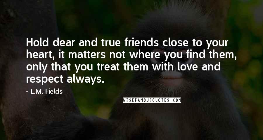 L.M. Fields Quotes: Hold dear and true friends close to your heart, it matters not where you find them, only that you treat them with love and respect always.