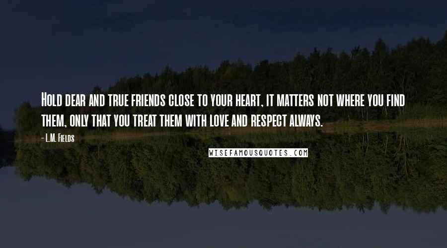 L.M. Fields Quotes: Hold dear and true friends close to your heart, it matters not where you find them, only that you treat them with love and respect always.