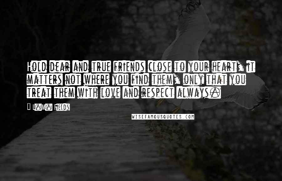 L.M. Fields Quotes: Hold dear and true friends close to your heart, it matters not where you find them, only that you treat them with love and respect always.