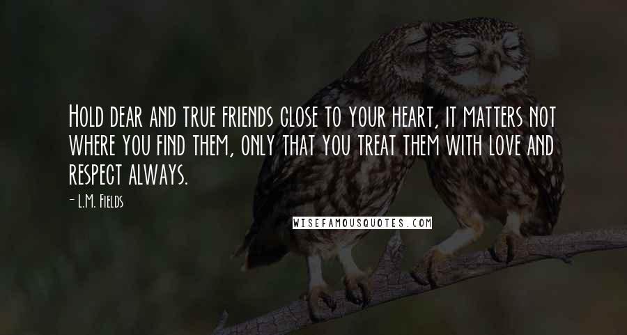 L.M. Fields Quotes: Hold dear and true friends close to your heart, it matters not where you find them, only that you treat them with love and respect always.