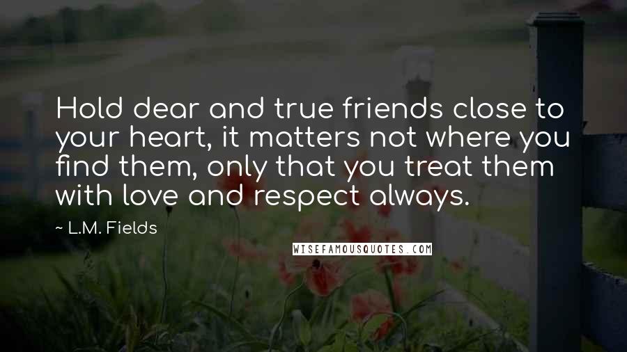 L.M. Fields Quotes: Hold dear and true friends close to your heart, it matters not where you find them, only that you treat them with love and respect always.