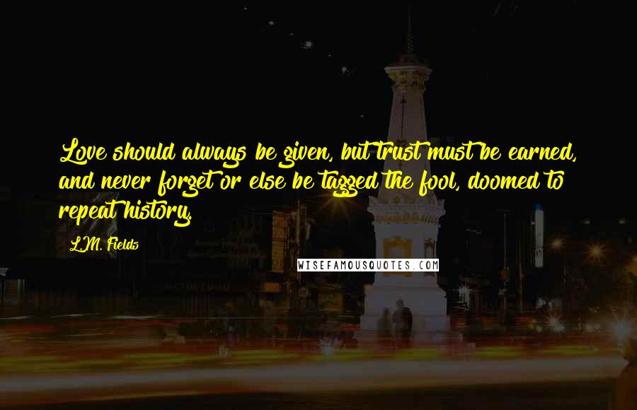 L.M. Fields Quotes: Love should always be given, but trust must be earned, and never forget or else be tagged the fool, doomed to repeat history.