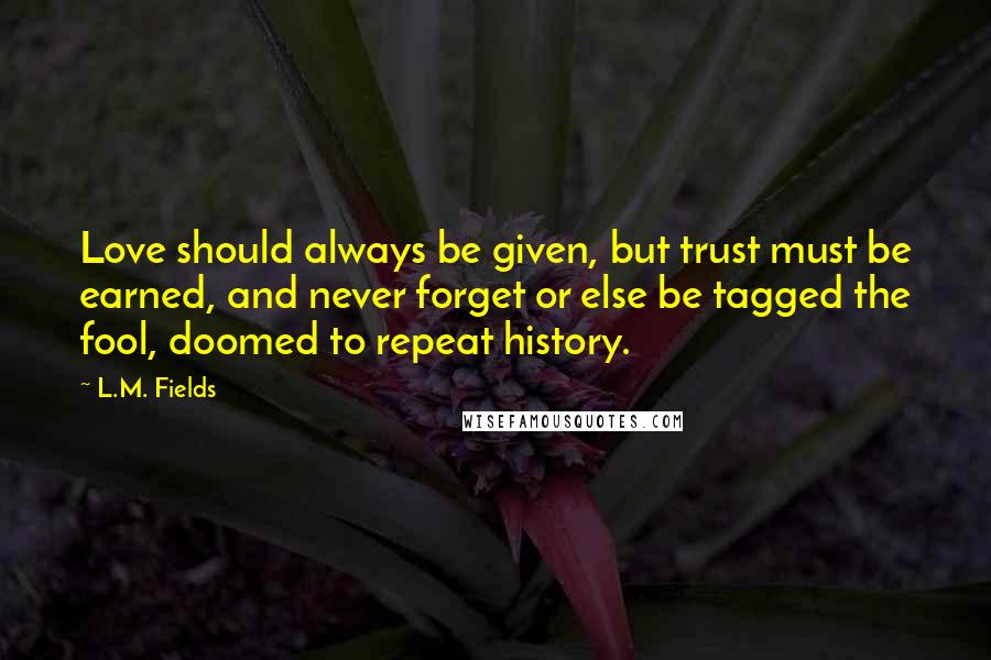 L.M. Fields Quotes: Love should always be given, but trust must be earned, and never forget or else be tagged the fool, doomed to repeat history.
