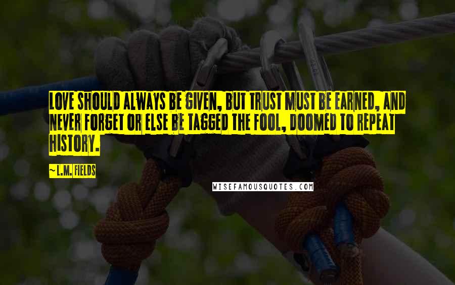 L.M. Fields Quotes: Love should always be given, but trust must be earned, and never forget or else be tagged the fool, doomed to repeat history.